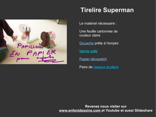 Tirelire Superman
Le matériel nécessaire :
Une feuille cartonnée de
couleur claire
Gouache prête à l'emploi
Vernis colle
Papier décopatch
Paire de ciseaux écoliers
Revenez nous visiter sur
www.enfantdessine.com et Youtube et aussi Slideshare
 