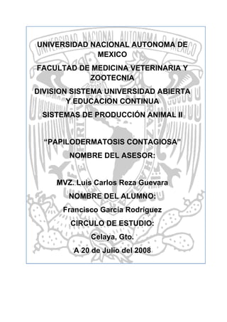 UNIVERSIDAD NACIONAL AUTONOMA DE
             MEXICO
FACULTAD DE MEDICINA VETERINARIA Y
           ZOOTECNIA
DIVISION SISTEMA UNIVERSIDAD ABIERTA
        Y EDUCACION CONTINUA
 SISTEMAS DE PRODUCCIÓN ANIMAL II


  “PAPILODERMATOSIS CONTAGIOSA”
        NOMBRE DEL ASESOR:


     MVZ. Luis Carlos Reza Guevara
        NOMBRE DEL ALUMNO:
      Francisco García Rodríguez
        CIRCULO DE ESTUDIO:
             Celaya, Gto.
         A 20 de Julio del 2008
 