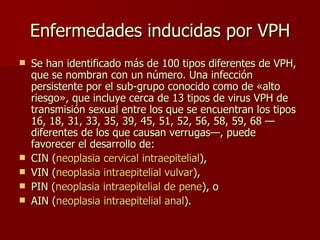 Enfermedades inducidas por VPH Se han identificado más de 100 tipos diferentes de VPH, que se nombran con un número. Una infección persistente por el sub-grupo conocido como de «alto riesgo», que incluye cerca de 13 tipos de virus VPH de transmisión sexual entre los que se encuentran los tipos 16, 18, 31, 33, 35, 39, 45, 51, 52, 56, 58, 59, 68 — diferentes de los que causan verrugas—, puede favorecer el desarrollo de: CIN ( neoplasia cervical intraepitelial ),  VIN ( neoplasia intraepitelial vulvar ),  PIN ( neoplasia intraepitelial de pene ), o  AIN ( neoplasia intraepitelial anal ). 