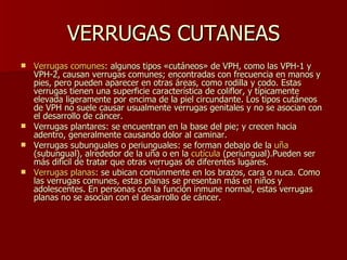 VERRUGAS CUTANEAS Verrugas comunes : algunos tipos «cutáneos» de VPH, como las VPH-1 y VPH-2, causan verrugas comunes; encontradas con frecuencia en manos y pies, pero pueden aparecer en otras áreas, como rodilla y codo. Estas verrugas tienen una superficie característica de coliflor, y típicamente elevada ligeramente por encima de la piel circundante. Los tipos cutáneos de VPH no suele causar usualmente verrugas genitales y no se asocian con el desarrollo de cáncer.  Verrugas plantares: se encuentran en la base del pie; y crecen hacia adentro, generalmente causando dolor al caminar.  Verrugas subunguales o periunguales: se forman debajo de la  uña  (subungual), alrededor de la uña o en la  cutícula  (periungual).Pueden ser más difícil de tratar que otras verrugas de diferentes lugares.  Verrugas planas : se ubican comúnmente en los brazos, cara o nuca. Como las verrugas comunes, estas planas se presentan más en niños y adolescentes. En personas con la función inmune normal, estas verrugas planas no se asocian con el desarrollo de cáncer.  