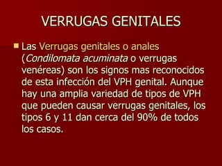 VERRUGAS GENITALES Las  Verrugas genitales o anales  ( Condilomata acuminata  o verrugas venéreas) son los signos mas reconocidos de esta infección del VPH genital. Aunque hay una amplia variedad de tipos de VPH que pueden causar verrugas genitales, los tipos 6 y 11 dan cerca del 90% de todos los casos.  