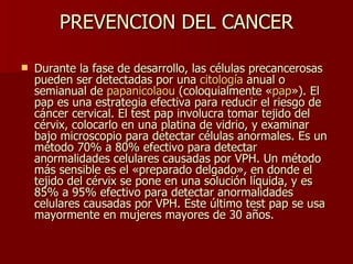 PREVENCION DEL CANCER Durante la fase de desarrollo, las células precancerosas pueden ser detectadas por una  citología  anual o semianual de  papanicolaou  (coloquialmente « pap »). El pap es una estrategia efectiva para reducir el riesgo de cáncer cervical. El test pap involucra tomar tejido del cérvix, colocarlo en una platina de vidrio, y examinar bajo microscopio para detectar células anormales. Es un método 70% a 80% efectivo para detectar anormalidades celulares causadas por VPH. Un método más sensible es el «preparado delgado», en donde el tejido del cérvix se pone en una solución líquida, y es 85% a 95% efectivo para detectar anormalidades celulares causadas por VPH. Este último test pap se usa mayormente en mujeres mayores de 30 años.   