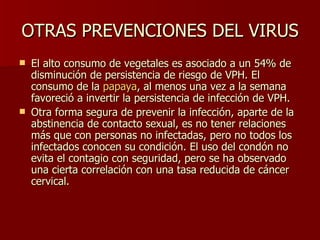 OTRAS PREVENCIONES DEL VIRUS El alto consumo de vegetales es asociado a un 54% de disminución de persistencia de riesgo de VPH. El consumo de la  papaya , al menos una vez a la semana favoreció a invertir la persistencia de infección de VPH. Otra forma segura de prevenir la infección, aparte de la abstinencia de contacto sexual, es no tener relaciones más que con personas no infectadas, pero no todos los infectados conocen su condición. El uso del condón no evita el contagio con seguridad, pero se ha observado una cierta correlación con una tasa reducida de cáncer cervical.  