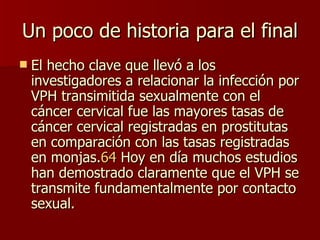 Un poco de historia para el final El hecho clave que llevó a los investigadores a relacionar la infección por VPH transimitida sexualmente con el cáncer cervical fue las mayores tasas de cáncer cervical registradas en prostitutas en comparación con las tasas registradas en monjas. 64  Hoy en día muchos estudios han demostrado claramente que el VPH se transmite fundamentalmente por contacto sexual. 