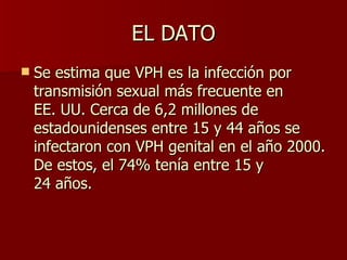 EL DATO Se estima que VPH es la infección por transmisión sexual más frecuente en EE. UU. Cerca de 6,2 millones de estadounidenses entre 15 y 44 años se infectaron con VPH genital en el año 2000. De estos, el 74% tenía entre 15 y 24 años.   