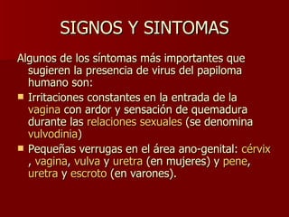 SIGNOS Y SINTOMAS Algunos de los síntomas más importantes que sugieren la presencia de virus del papiloma humano son: Irritaciones constantes en la entrada de la  vagina  con ardor y sensación de quemadura durante las  relaciones sexuales  (se denomina  vulvodinia )  Pequeñas verrugas en el área ano-genital:  cérvix ,  vagina ,  vulva  y  uretra  (en mujeres) y  pene ,  uretra  y  escroto  (en varones). 