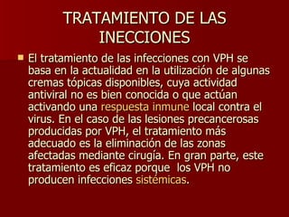TRATAMIENTO DE LAS INECCIONES El tratamiento de las infecciones con VPH se basa en la actualidad en la utilización de algunas cremas tópicas disponibles, cuya actividad antiviral no es bien conocida o que actúan activando una  respuesta inmune  local contra el virus. En el caso de las lesiones precancerosas producidas por VPH, el tratamiento más adecuado es la eliminación de las zonas afectadas mediante cirugía. En gran parte, este tratamiento es eficaz porque  los VPH no producen infecciones  sistémicas .  