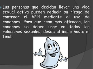  Las  personas que decidan llevar una vida
 sexual activa pueden reducir su riesgo de
 contraer el VPH mediante el uso de
 condones. Para que sean más eficaces, los
 condones se deben usar en todas las
 relaciones sexuales, desde el inicio hasta el
 final.
 