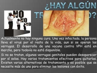 Actualmente no hay ninguna cura. Una vez infectada, la persona
lleva el virus por el resto de la vida, aun si se operan las
verrugas. El desarrollo de una vacuna contra VPH está en
marcha, pero todavía no está disponible.
Si no se tratan, algunas verrugas genitales pueden desaparecer
por sí solas. Hay varios tratamientos efectivos para quitarlas.
Existen varias alternativas de tratamiento y es posible que se
necesite más de uno para eliminar las lesiones con éxito.
 