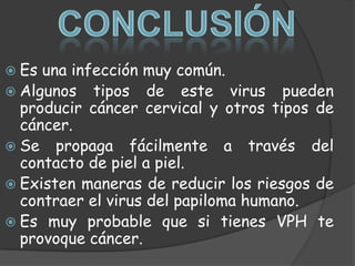  Es una infección muy común.
 Algunos tipos de este virus pueden
  producir cáncer cervical y otros tipos de
  cáncer.
 Se propaga fácilmente a través del
  contacto de piel a piel.
 Existen maneras de reducir los riesgos de
  contraer el virus del papiloma humano.
 Es muy probable que si tienes VPH te
  provoque cáncer.
 