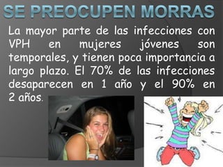 La mayor parte de las infecciones con
VPH     en    mujeres    jóvenes   son
temporales, y tienen poca importancia a
largo plazo. El 70% de las infecciones
desaparecen en 1 año y el 90% en
2 años.
 