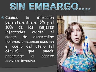   Cuando      la     infección
    persiste entre el 5% y el
    10% de las mujeres
    infectadas     existe      el
    riesgo de desarrollar
    lesiones precancerosas en
    el cuello del útero (el
    cérvix),     que       puede
    progresar      a      cáncer
    cervical invasivo.
 