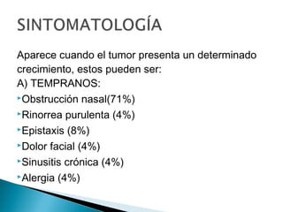 Aparece cuando el tumor presenta un determinado
crecimiento, estos pueden ser:
A) TEMPRANOS:
Obstrucción nasal(71%)
Rinorrea purulenta (4%)
Epistaxis (8%)
Dolor facial (4%)
Sinusitis crónica (4%)
Alergia (4%)
 