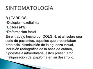 B ) TARDIOS:
Diplopia – exoftalmia
Epifora (4%)
Deformación facial
En el trabajo hecho por DOLGIN, et al, sobre una
serie de pacientes, aquellos que presentaban
proptosis, disminución de la agudeza visual,
inclusión radiográfica de la base de cráneo,
hipoestesia infraorbitaria, estos presentaron
malignización del papiloma en su desarrollo.
 