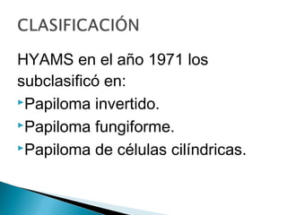 HYAMS en el año 1971 los
subclasificó en:
Papiloma invertido.
Papiloma fungiforme.
Papiloma de células cilíndricas.
 