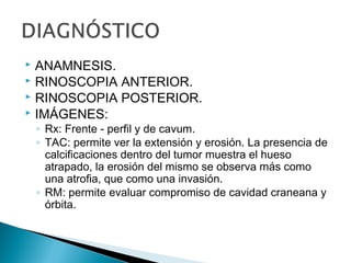  ANAMNESIS.
 RINOSCOPIA ANTERIOR.
 RINOSCOPIA POSTERIOR.
 IMÁGENES:
◦ Rx: Frente - perfil y de cavum.
◦ TAC: permite ver la extensión y erosión. La presencia de
calcificaciones dentro del tumor muestra el hueso
atrapado, la erosión del mismo se observa más como
una atrofia, que como una invasión.
◦ RM: permite evaluar compromiso de cavidad craneana y
órbita.
 