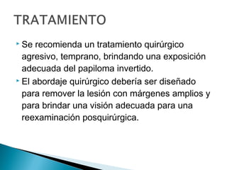  Se recomienda un tratamiento quirúrgico
agresivo, temprano, brindando una exposición
adecuada del papiloma invertido.
 El abordaje quirúrgico debería ser diseñado
para remover la lesión con márgenes amplios y
para brindar una visión adecuada para una
reexaminación posquirúrgica.
 