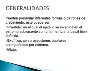 Pueden presentar diferentes formas o patrones de
crecimiento, este puede ser:
Invertido: en el cual el epitelio se invagina en el
estroma subyacente con una membrana basal bien
definida.
Exofítico: con proyecciones papilares
acompañados por estroma.
Mixto.
 