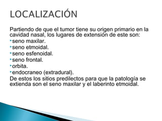 Partiendo de que el tumor tiene su origen primario en la
cavidad nasal, los lugares de extensión de este son:
seno maxilar.
seno etmoidal.
seno esfenoidal.
seno frontal.
orbita.
endocraneo (extradural).
De estos los sitios predilectos para que la patología se
extienda son el seno maxilar y el laberinto etmoidal.
 