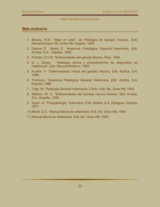 PAPILOMATOSIS CLÍNICA DE LOS BOVINOS I
MVZ. FILEMÓN CRUZ CEBALLOS
12
BIBLIOGRAFÍA
1. Blowey. R.W. “Atlas en color de Patología de Ganado Vacuno., Edit.
Interamericana. Mc. Graw Hill, España, 1992.
2. Dahme, E. , Weiss, E. “Anatomía Patológica Especial Veterinaria, Edit.
Acribía, S.A. , España, 1989.
3. Fincher, D.V.M. “Enfermedades del ganado Bovino, Perú. 1956.
4. D. L. Doxey, “ Patología clínica y procedimientos de diagnostico en
Veterinaria”, Edit. Manual Moderno, 1983.
5. K.arhrs. F. “Enfermedades víricas del ganado Vacuno, Edit. Acribía, S.A.
1996.
6. Thomson. “Anatomía Patológica General Veterinaria, Edit. Acribía, S.A.
España, 1986.
7. Trigo, M. “Patología General Veterinaria, 2 Edic. Edit. Mc. Graw Hill, 1993.
8. Rebhun. W. C. “Enfermedades del Ganado vacuno lechero, Edit. Acribía,
S.A., España, 1999.
9. Sporri. H. “Fisiopatología Veterinaria, Edit. Acribía, S.A, Zaragoza, España,
1977.
10.Blood. D.C. “Manual Merck de veterinaria. Edit. Mc. Graw Hill. 1994.
11.Manual Merck de Veterinaria. Edit. Mc. Graw Hill. 1993.
 