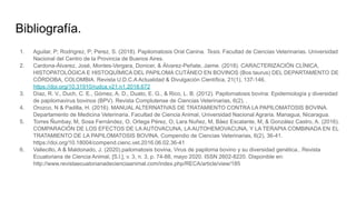Bibliografía.
1. Aguilar, P; Rodrigrez, P; Perez, S. (2018). Papilomatosis Oral Canina. Tesis. Facultad de Ciencias Veterinarias. Universidad
Nacional del Centro de la Provincia de Buenos Aires.
2. Cardona-Álvarez, José, Montes-Vergara, Donicer, & Álvarez-Peñate, Jaime. (2018). CARACTERIZACIÓN CLÍNICA,
HISTOPATOLÓGICA E HISTOQUÍMICA DEL PAPILOMA CUTÁNEO EN BOVINOS (Bos taurus) DEL DEPARTAMENTO DE
CÓRDOBA, COLOMBIA. Revista U.D.C.A Actualidad & Divulgación Científica, 21(1), 137-146.
https://doi.org/10.31910/rudca.v21.n1.2018.672
3. Díaz, R. V., Duch, C. E., Gómez, A. D., Duato, E. G., & Rico, L. B. (2012). Papilomatosis bovina: Epidemiología y diversidad
de papilomavirus bovinos (BPV). Revista Complutense de Ciencias Veterinarias, 6(2), .
4. Orozco, N & Padilla, H. (2016). MANUAL ALTERNATIVAS DE TRATAMIENTO CONTRA LA PAPILOMATOSIS BOVINA.
Departamento de Medicina Veterinaria. Facultad de Ciencia Animal, Universidad Nacional Agraria. Managua, Nicaragua.
5. Torres Ñumbay, M, Sosa Fernández, O, Ortega Pérez, O, Lara Nuñez, M, Báez Escalante, M, & González Castro, A. (2016).
COMPARACIÓN DE LOS EFECTOS DE LA AUTOVACUNA, LA AUTOHEMOVACUNA, Y LA TERAPIA COMBINADA EN EL
TRATAMIENTO DE LA PAPILOMATOSIS BOVINA. Compendio de Ciencias Veterinarias, 6(2), 36-41.
https://doi.org/10.18004/compend.cienc.vet.2016.06.02.36-41
6. Vallecillo, A & Maldonado, J. (2020).pailomatosis bovina, Virus de papiloma bovino y su diversidad genética.. Revista
Ecuatoriana de Ciencia Animal, [S.l.], v. 3, n. 3, p. 74-88, mayo 2020. ISSN 2602-8220. Disponible en:
http://www.revistaecuatorianadecienciaanimal.com/index.php/RECA/article/view/185
 