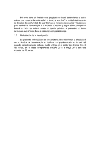 Por otra parte al finalizar este proyecto se estará beneficiando a cada
animal que presente la enfermedad o virus y a sus dueños, metodológicamente
se brindará la oportunidad de usar técnicas y métodos necesarios y novedosos
para realizar la hemoterapia a la muestra o rebaño y según el estudio que se
llevará a cabo se estará dando un aporte práctico al presentar un tema
novedoso que sirva de base a posteriores investigaciones.
1.5. Delimitación de la Investigación
La presente investigación se desarrollará para determinar la efectividad
de la técnica de hemoterapia en bovinos con papilomatosis en la piel del
ganado específicamente cabeza, cuello y tórax en el sector Los Claros Km 40
vía Perijá, en el lapso comprendido octubre 2015 a mayo 2016 con una
muestra de 10 vacas.
 