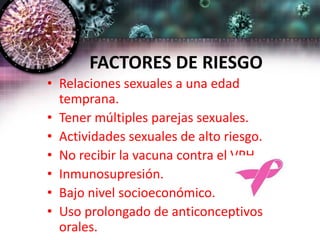 FACTORES DE RIESGO
• Relaciones sexuales a una edad
temprana.
• Tener múltiples parejas sexuales.
• Actividades sexuales de alto riesgo.
• No recibir la vacuna contra el VPH.
• Inmunosupresión.
• Bajo nivel socioeconómico.
• Uso prolongado de anticonceptivos
orales.
 