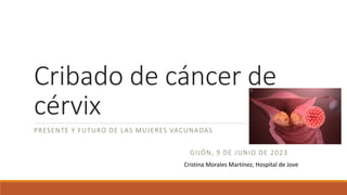 Cribado de cáncer de
cérvix
PRESENTE Y FUTURO DE LAS MUJERES VACUNADAS
GIJÓN, 9 DE JUNIO DE 2023
Cristina Morales Martínez, Hospital de Jove
 