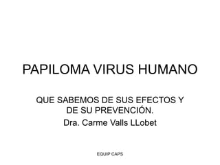 EQUIP CAPS
PAPILOMA VIRUS HUMANO
QUE SABEMOS DE SUS EFECTOS Y
DE SU PREVENCIÓN.
Dra. Carme Valls LLobet
 