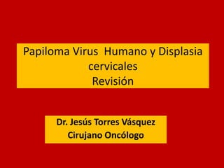 Papiloma Virus Humano y Displasia
cervicales
Revisión
Dr. Jesús Torres Vásquez
Cirujano Oncólogo

 