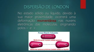 DISPERSÃO DE LONDON
No estado sólido ou líquido, devido à
sua maior proximidade, ocorrerá uma
deformação momentânea nas nuvens
eletrônicas das moléculas, originando
polos – e + .
 