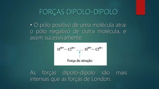 FORÇAS DIPOLO-DIPOLO
• O pólo positivo de uma molécula atrai
o pólo negativo de outra molécula, e
assim sucessivamente.
As forças dipolo-dipolo são mais
intensas que as forças de London.
 
