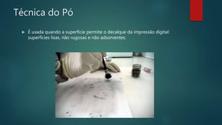 Técnica do Pó
 É usada quando a superfície permite o decalque da impressão digital:
superfícies lisas, não rugosas e não adsorventes.
 