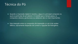 Técnica do Pó
 Quando a impressão digital é recente, a água é o principal composto no
qual as partículas de pó aderem. À medida que o tempo passa, os
compostos oleosos, gordurosos ou sebáceos são os mais importantes.
 Esta interação entre os compostos da impressão e o pó é de caráter
elétrico, tipicamente dispersão de London e ligações de hidrogênio.
 