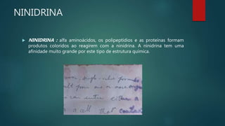 NINIDRINA
 NINIDRINA : alfa aminoácidos, os polipeptídios e as proteínas formam
produtos coloridos ao reagirem com a ninidrina. A ninidrina tem uma
afinidade muito grande por este tipo de estrutura química.
 