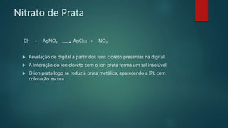 Nitrato de Prata
Cl- + AgNO3 AgCl(s) + NO3
-
 Revelação de digital a partir dos íons cloreto presentes na digital
 A interação do íon cloreto com o íon prata forma um sal insolúvel
 O íon prata logo se reduz à prata metálica, aparecendo a IPL com
coloração escura
 