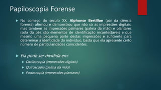 Papiloscopia Forense
 No começo do século XX, Alphonse Bertillon (pai da ciência
forense) afirmou e demonstrou que não só as impressões digitais,
mas também as impressões palmares (palma da mão) e plantares
(sola do pé), são elementos de identificação incontestáveis e que
mesmo uma pequena parte destas impressões é suficiente para
determinar a identidade do indivíduo, basta que ela apresente certo
número de particularidades coincidentes.
 Ela pode ser dividida em:
 Datiloscopia (impressões digitais)
 Quiroscopia (palma da mão)
 Podoscopia (impressões plantares)
 