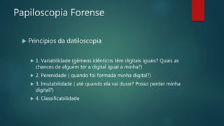 Papiloscopia Forense
 Princípios da datiloscopia
 1. Variabilidade (gêmeos idênticos têm digitais iguais? Quais as
chances de alguém ter a digital igual a minha?)
 2. Perenidade ( quando foi formada minha digital?)
 3. Imutabilidade ( até quando ela vai durar? Posso perder minha
digital?)
 4. Classificabilidade
 