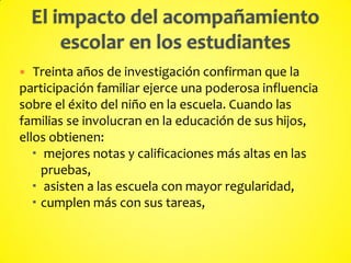  Treinta años de investigación confirman que la
participación familiar ejerce una poderosa influencia
sobre el éxito del niño en la escuela. Cuando las
familias se involucran en la educación de sus hijos,
ellos obtienen:
 mejores notas y calificaciones más altas en las
pruebas,
 asisten a las escuela con mayor regularidad,
 cumplen más con sus tareas,
 