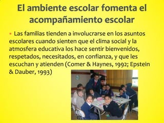  Las familias tienden a involucrarse en los asuntos
escolares cuando sienten que el clima social y la
atmosfera educativa los hace sentir bienvenidos,
respetados, necesitados, en confianza, y que les
escuchan y atienden (Comer & Haynes, 1992; Epstein
& Dauber, 1993)
 