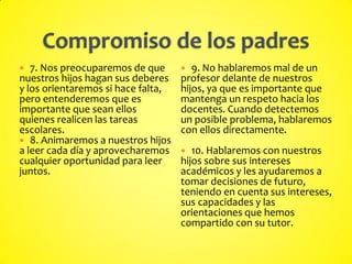  7. Nos preocuparemos de que
nuestros hijos hagan sus deberes
y los orientaremos si hace falta,
pero entenderemos que es
importante que sean ellos
quienes realicen las tareas
escolares.
 8. Animaremos a nuestros hijos
a leer cada día y aprovecharemos
cualquier oportunidad para leer
juntos.
 9. No hablaremos mal de un
profesor delante de nuestros
hijos, ya que es importante que
mantenga un respeto hacia los
docentes. Cuando detectemos
un posible problema, hablaremos
con ellos directamente.
 10. Hablaremos con nuestros
hijos sobre sus intereses
académicos y les ayudaremos a
tomar decisiones de futuro,
teniendo en cuenta sus intereses,
sus capacidades y las
orientaciones que hemos
compartido con su tutor.
 