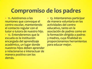  11. Asistiremos a las
reuniones que convoque el
centro escolar, manteniendo
el contacto regular con el
tutor o tutora de nuestro hijo.
 12. Entenderemos que la
escuela es la institución
encargada del aprendizaje
académico, un lugar donde
nuestros hijos deben aprender
a relacionarse e interactuar de
manera positiva con los
demás.
 13. Intentaremos participar
de manera voluntaria en las
actividades del centro
educativo, tanto en la
asociación de padres como en
la formación dirigida a padres
y madres, cuya finalidad es
proporcionarnos herramientas
para educar mejor.
 