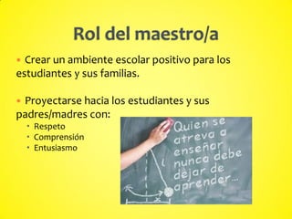  Crear un ambiente escolar positivo para los
estudiantes y sus familias.
 Proyectarse hacia los estudiantes y sus
padres/madres con:
 Respeto
 Comprensión
 Entusiasmo
 