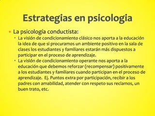  La psicología conductista:
 La visión de condicionamiento clásico nos aporta a la educación
la idea de que si procuramos un ambiente positivo en la sala de
clases los estudiantes y familiares estarán más dispuestos a
participar en el proceso de aprendizaje.
 La visión de condicionamiento operante nos aporta a la
educación que debemos reforzar (recompensar) positivamente
a los estudiantes y familiares cuando participan en el proceso de
aprendizaje. Ej. Puntos extra por participación, recibir a los
padres con amabilidad, atender con respeto sus reclamos, un
buen trato, etc.
 