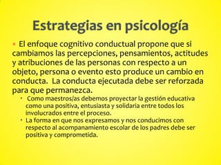  El enfoque cognitivo conductual propone que si
cambiamos las percepciones, pensamientos, actitudes
y atribuciones de las personas con respecto a un
objeto, persona o evento esto produce un cambio en
conducta. La conducta ejecutada debe ser reforzada
para que permanezca.
 Como maestros/as debemos proyectar la gestión educativa
como una positiva, entusiasta y solidaria entre todos los
involucrados entre el proceso.
 La forma en que nos expresamos y nos conducimos con
respecto al acompanamiento escolar de los padres debe ser
positiva y comprometida.
 