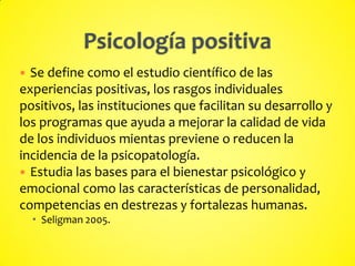  Se define como el estudio científico de las
experiencias positivas, los rasgos individuales
positivos, las instituciones que facilitan su desarrollo y
los programas que ayuda a mejorar la calidad de vida
de los individuos mientas previene o reducen la
incidencia de la psicopatología.
 Estudia las bases para el bienestar psicológico y
emocional como las características de personalidad,
competencias en destrezas y fortalezas humanas.
 Seligman 2005.
 