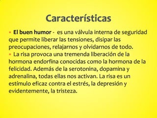  El buen humor - es una válvula interna de seguridad
que permite liberar las tensiones, disipar las
preocupaciones, relajarnos y olvidarnos de todo.
 La risa provoca una tremenda liberación de la
hormona endorfina conocidas como la hormona de la
felicidad. Además de la serotonina, dopamina y
adrenalina, todas ellas nos activan. La risa es un
estímulo eficaz contra el estrés, la depresión y
evidentemente, la tristeza.
 