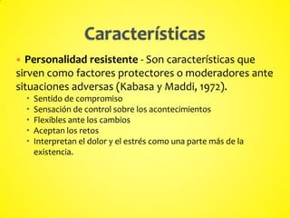  Personalidad resistente - Son características que
sirven como factores protectores o moderadores ante
situaciones adversas (Kabasa y Maddi, 1972).
 Sentido de compromiso
 Sensación de control sobre los acontecimientos
 Flexibles ante los cambios
 Aceptan los retos
 Interpretan el dolor y el estrés como una parte más de la
existencia.
 