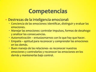  Destrezas de la inteligencia emocional:
 Conciencia de las emociones: Identificar, distinguir y evaluar las
emociones.
 Manejar las emociones: controlar impulsos, formas de desahogo
y analizar las consecuencias.
 Automotivación – entusiasmarnos con lo que hay que hacer.
 Empatía – aptitud para reconocer y comprender las emociones
en los demás.
 Buen manejo de las relaciones- es reconocer nuestras
emociones y controlarlas y reconocer las emociones en los
demás y mantenerlas bajo control.
 