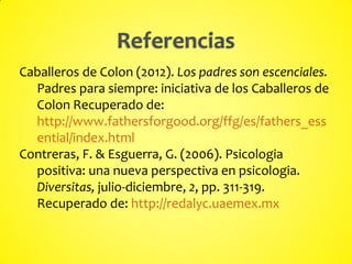 Caballeros de Colon (2012). Los padres son escenciales.
Padres para siempre: iniciativa de los Caballeros de
Colon Recuperado de:
http://www.fathersforgood.org/ffg/es/fathers_ess
ential/index.html
Contreras, F. & Esguerra, G. (2006). Psicologia
positiva: una nueva perspectiva en psicologia.
Diversitas, julio-diciembre, 2, pp. 311-319.
Recuperado de: http://redalyc.uaemex.mx
 